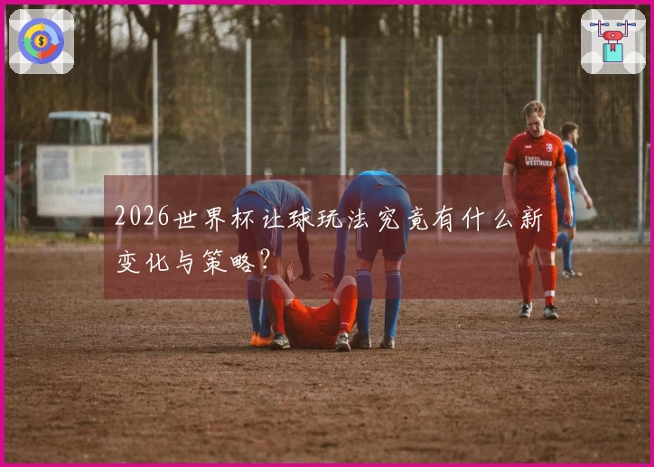 2026世界杯让球玩法究竟有什么新变化与策略？